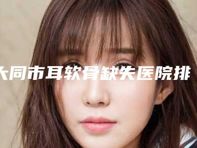 大同市耳软骨缺失医院排名十强谁比较好(大同市耳软骨缺失整形医院)