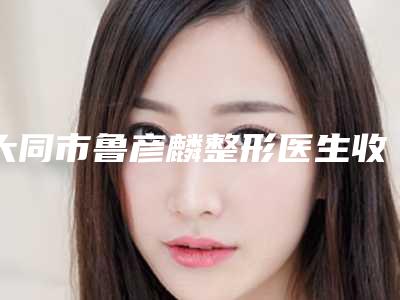 大同市鲁彦麟整形医生收费标准在线预览