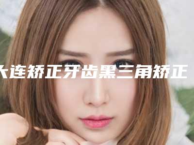 大连矫正牙齿黑三角矫正手术安全性怎样