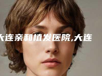 大连亲和植发医院,大连京城植发口碑价格大PK