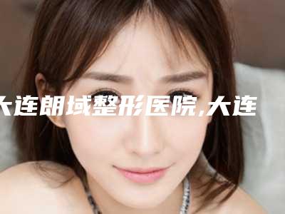 大连朗域整形医院,大连何医生鼻整形门诊部口碑横评哪家好