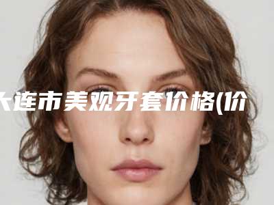 大连市美观牙套价格(价目)表近期更新-大连市美观牙套价格