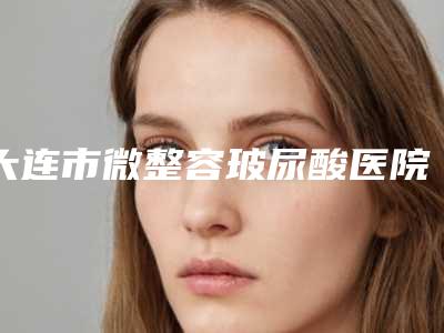 大连市微整容玻尿酸医院在榜名单前十强可靠名单公布（大连星海街医疗美容门诊部效果优势尽显）