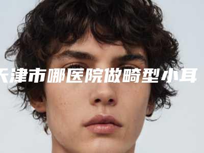 天津市哪医院做畸型小耳推荐:畸型小耳医院30强超全名单更新