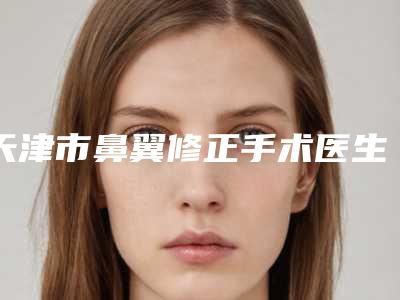 天津市鼻翼修正手术医生排名榜前十位口碑点评-张正医生正规医生推荐给你