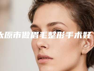 太原市做眉毛整形手术好医生(李文德医生刘莹价格收费不稀奇)