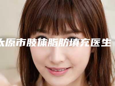 太原市肢体脂肪填充医生在榜清单top10强揭秘-闫莉医生实力口碑一样都不差