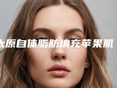 太原自体脂肪填充苹果肌美容医院排名(太原做自体脂肪填充哪里最好)