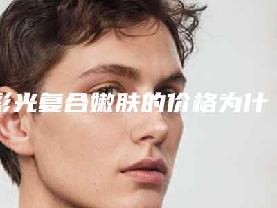 彩光复合嫩肤的价格为什么那么高,彩光复合嫩肤术的价格多少钱