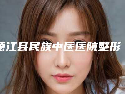 德江县民族中医医院整形外科,铜仁欧文医疗美容门诊部口碑实力强强比拼