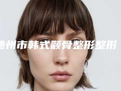 德州市韩式颧骨整形整形医生排名榜全面名单解析-德州市韩式颧骨整形整形医生