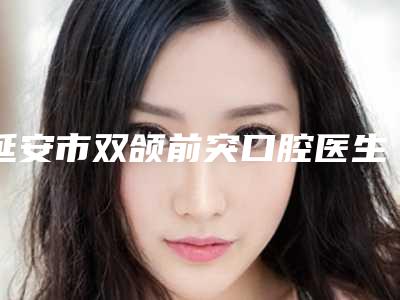 延安市双颌前突口腔医生排名前十位实力比拼-延安市双颌前突医生公立口碑好
