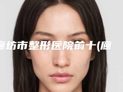 廊坊市整形医院前十(廊坊人民医院烧伤整形科是技术实力派)