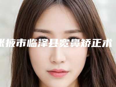 张掖市临泽县宽鼻矫正术靠谱的整形医院有哪几家,揭秘张掖市临泽县宽鼻矫正术排行前十整形医院