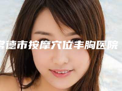 常德市按摩穴位丰胸医院公布-常德市按摩穴位丰胸整形医院