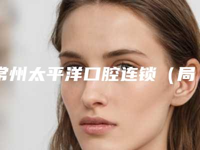 常州太平洋口腔连锁(局前街店)价目表2025全新参考详情附全口钛合金假牙案例