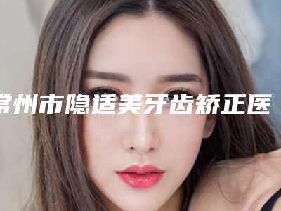 常州市隐适美牙齿矫正医院口碑榜前十名正式亮相(常州市隐适美牙齿矫正口腔医院口碑多方面盘点~)
