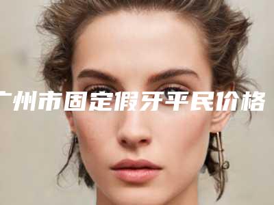 广州市固定假牙平民价格表曝光-广州市固定假牙价格