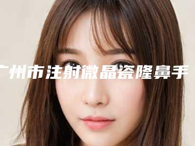 广州市注射微晶瓷隆鼻手术医院综合实力top10排行盘点(广州市注射微晶瓷隆鼻手术整形医院)
