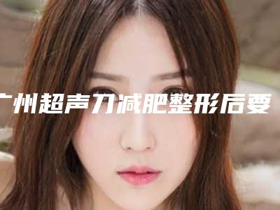 广州超声刀减肥整形后要应该怎么保养