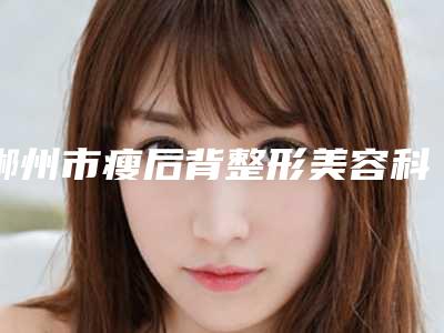 郴州市瘦后背整形美容科价目表近期更新上线-郴州市瘦后背价格行情
