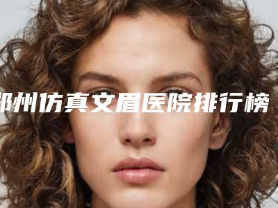郑州仿真文眉医院排行榜盘点!河南郑州集美美容医院等带你探店2家整形医院!