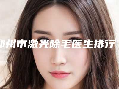 郑州市激光除毛医生排行榜哪几个医生推荐-史坤林整形医生值得选