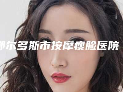鄂尔多斯市按摩瘦脸医院排名前十位权威预测(鄂尔多斯市按摩瘦脸整形医院)