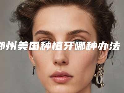 鄂州美国种植牙哪种办法安全可靠