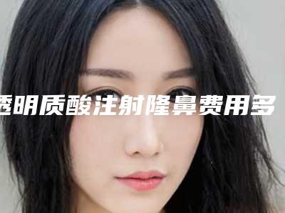 透明质酸注射隆鼻费用多少透明质酸注射隆鼻会使鼻梁变宽吗