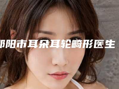 邵阳市耳朵耳轮畸形医生都是实力医(欧阳金钟医生深受青睐)