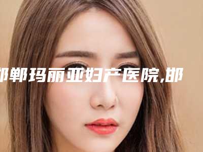 邯郸玛丽亚妇产医院,邯郸雅乾医疗美容整形门诊看哪家医院技术好