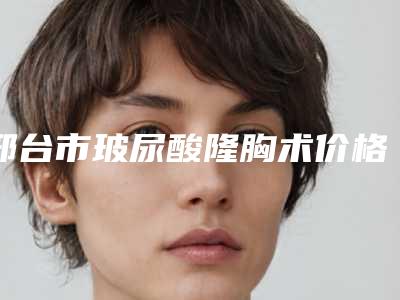 邢台市玻尿酸隆胸术价格明细表查询-邢台市玻尿酸隆胸术费用是不是很高