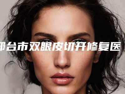 邢台市双眼皮切开修复医院综合实力top10排行不容错过(邢台市双眼皮切开修复整形医院)