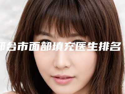 邢台市面部填充医生排名榜前十名口碑技术均在线-邢台市面部填充整形医生