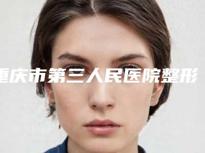 重庆市第三人民医院整形外科价格表项目-重庆市整形医院