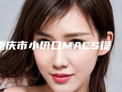 重庆市小切口MACS提升医生前10强强榜口碑擅长测评-陈思吉医生实力不凡值得选择