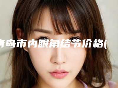 青岛市内眼角结节价格(价目)表参考公开(内眼角结节均价为:5217元)