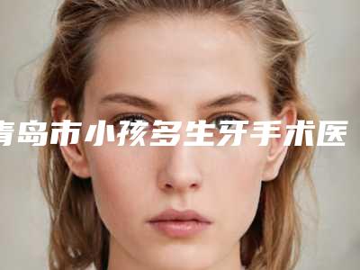 青岛市小孩多生牙手术医生排名榜实力可靠,选就对了-青岛市小孩多生牙手术口腔医生