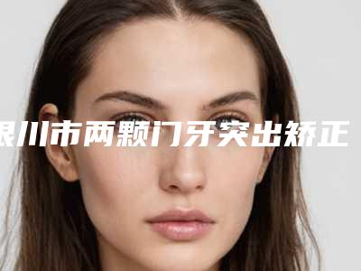 银川市两颗门牙突出矫正价格表(费用)公开&均价一览(两颗门牙突出矫正均价为:7168元)