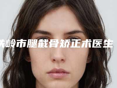 铁岭市腿截骨矫正术医生上榜清单前十强口碑合集-铁岭市腿截骨矫正术医生