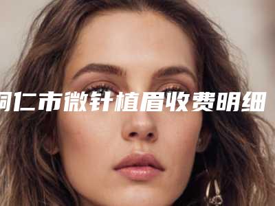 铜仁市微针植眉收费明细全新详细曝光-铜仁市微针植眉整形价格高不高