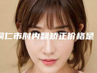 铜仁市肘内翻矫正价格是怎么样
