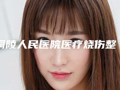 铜陵人民医院医疗烧伤整形科与铜陵黄雷整形美容诊所看看哪一家更适合