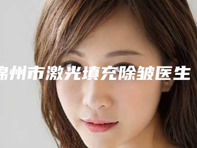 锦州市激光填充除皱医生排名前十强专位资深点评-锦州市激光填充除皱整形医生