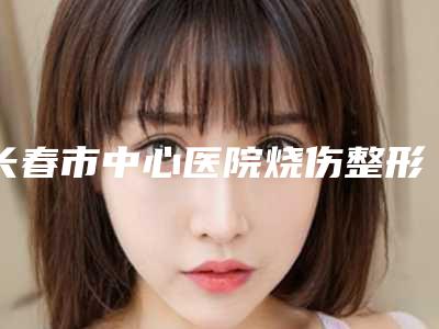 长春市中心医院烧伤整形科下颌升支截骨本院实力-附整形价格(价目)表