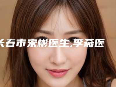 长春市宋彬医生,李燕医生削骨瘦脸手术实力PK口碑擅长点这里
