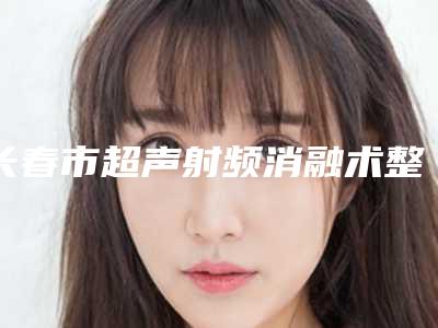 长春市超声射频消融术整形医院排名前十给你参考(长春龙仔医疗美容公立私立严选推荐)