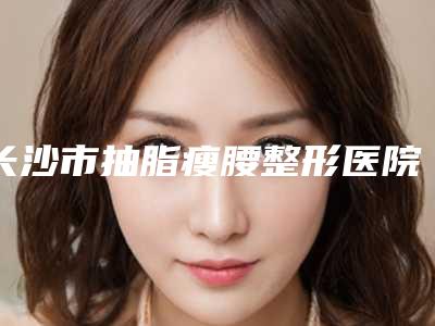 长沙市抽脂瘦腰整形医院价格(长沙市抽脂瘦腰医院排名top10呈现)