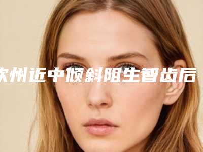 钦州近中倾斜阻生智齿后的日常护理有什么